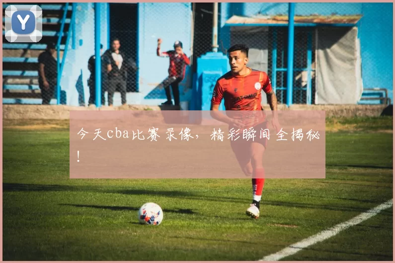 今天cba比赛录像，精彩瞬间全揭秘！