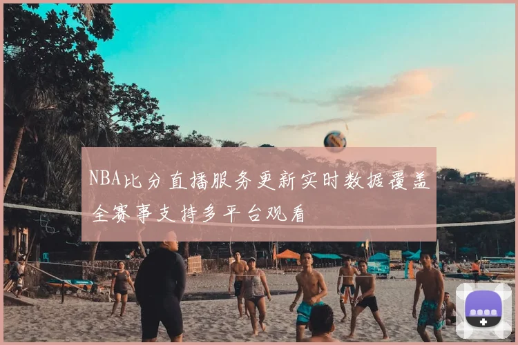 NBA比分直播服务更新实时数据覆盖全赛事支持多平台观看